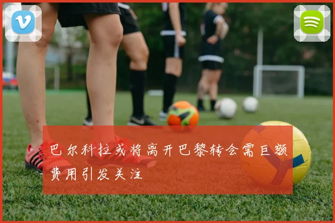 巴尔科拉或将离开巴黎转会需巨额费用引发关注