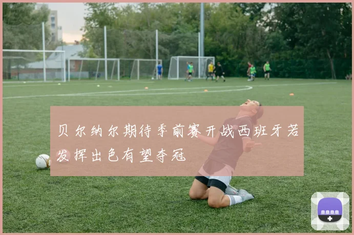 贝尔纳尔期待季前赛开战西班牙若发挥出色有望夺冠