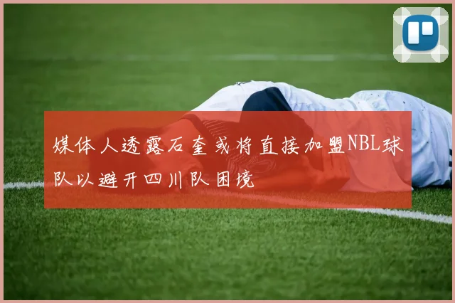 媒体人透露石奎或将直接加盟NBL球队以避开四川队困境