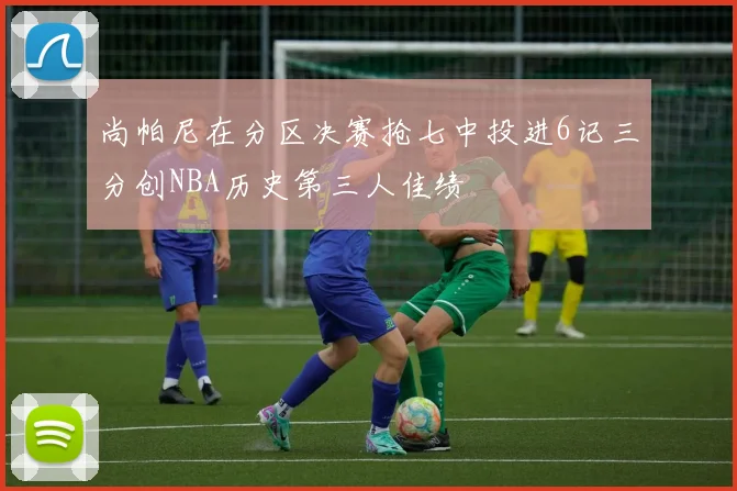 尚帕尼在分区决赛抢七中投进6记三分创NBA历史第三人佳绩