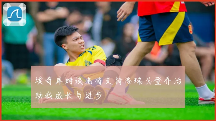 埃奇库姆谈老将支持洛瑞戈登乔治助我成长与进步