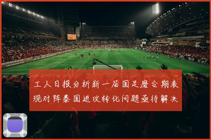 工人日报分析新一届国足磨合期表现对阵泰国进攻转化问题亟待解决