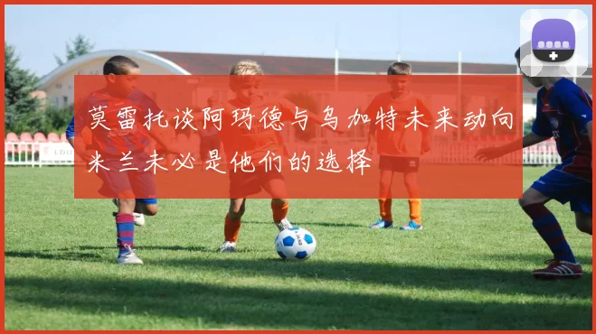 莫雷托谈阿玛德与乌加特未来动向米兰未必是他们的选择