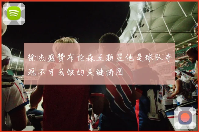 徐杰盛赞布伦森五颗星他是球队夺冠不可或缺的关键拼图