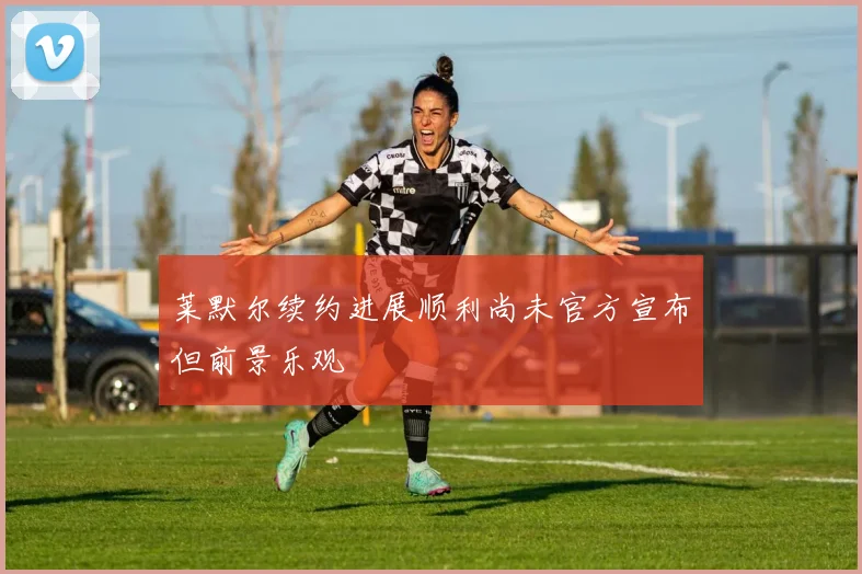 莱默尔续约进展顺利尚未官方宣布但前景乐观