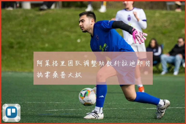 阿莱格里团队调整助教科拉迪即将执掌桑普大权