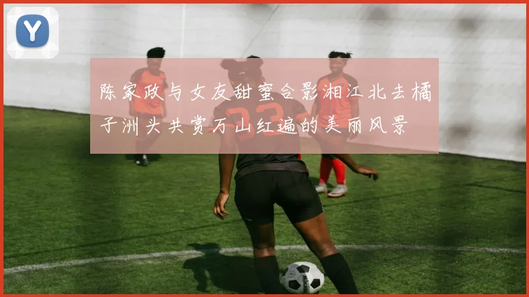 陈家政与女友甜蜜合影湘江北去橘子洲头共赏万山红遍的美丽风景