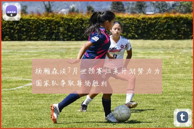 杨瀚森谈7月世预赛归来计划努力为国家队争取每场胜利