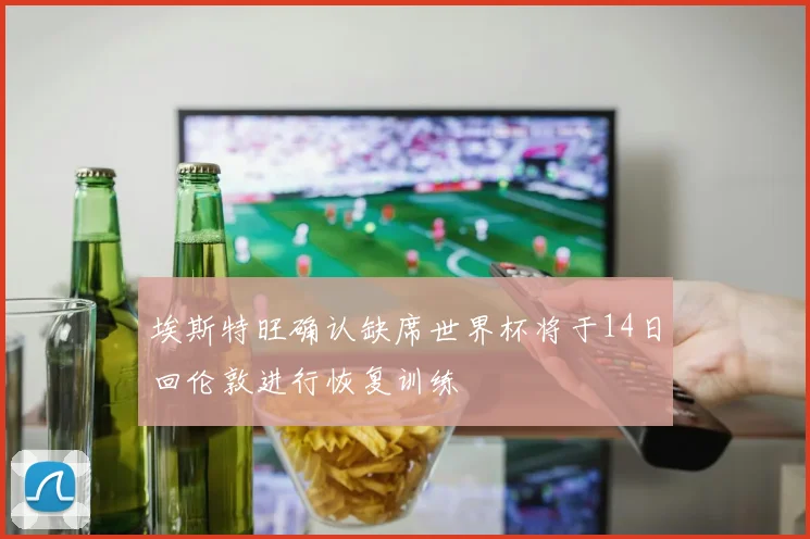 埃斯特旺确认缺席世界杯将于14日回伦敦进行恢复训练