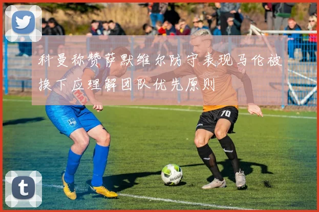 科曼称赞萨默维尔防守表现马伦被换下应理解团队优先原则