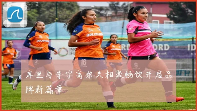 库里与李宁高尔夫相聚畅饮开启品牌新篇章